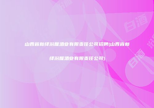 山西省新绛汾雁酒业有限责任公司招聘(山西省新绛汾雁酒业有限责任公司)