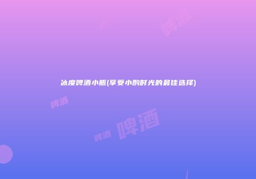 冰度啤酒小瓶(享受小酌时光的最佳选择)