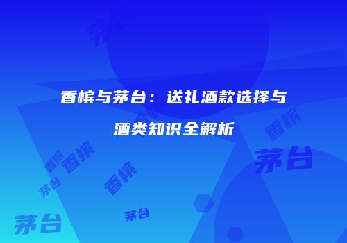 香槟与茅台：送礼酒款选择与酒类知识全解析