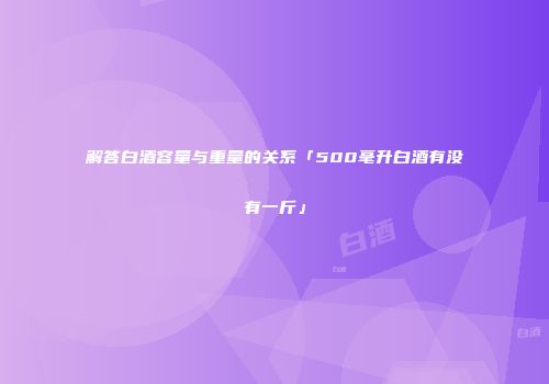 解答白酒容量与重量的关系「500毫升白酒有没有一斤」