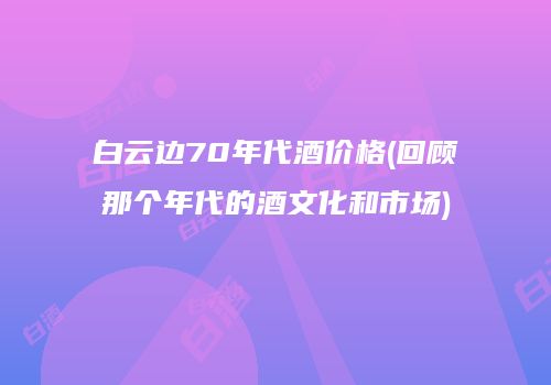 白云边70年代酒价格(回顾那个年代的酒文化和市场)