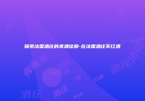 探索法国酒庄的美酒佳酿-在法国酒庄买红酒