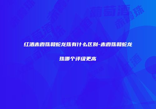 红酒赤霞珠和蛇龙珠有什么区别-赤霞珠和蛇龙珠哪个评级更高