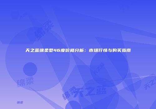 天之蓝绵柔型46度价格分析：市场行情与购买指南