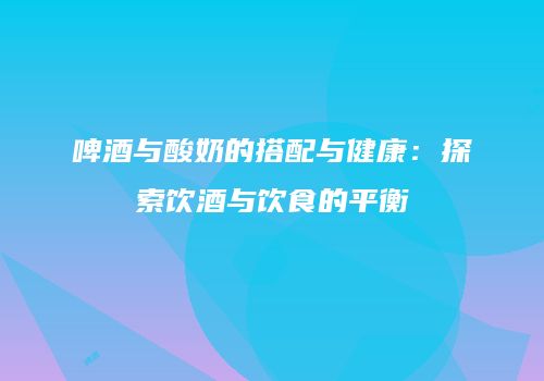 啤酒与酸奶的搭配与健康：探索饮酒与饮食的平衡