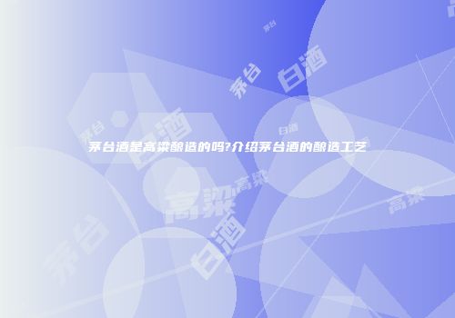 茅台酒是高粱酿造的吗?介绍茅台酒的酿造工艺