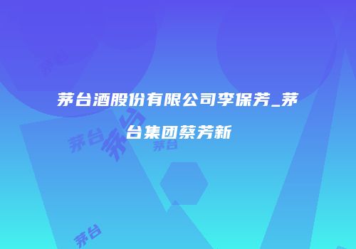茅台酒股份有限公司李保芳_茅台集团蔡芳新