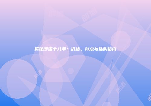 揭秘郎酒十八年：价格、特点与选购指南