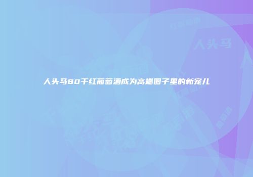 人头马80干红葡萄酒成为高端圈子里的新宠儿