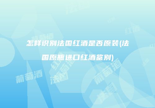 怎样识别法国红酒是否原装(法国原瓶进口红酒鉴别)