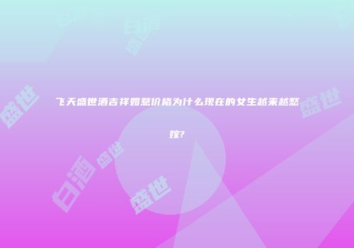 飞天盛世酒吉祥如意价格为什么现在的女生越来越愁嫁?