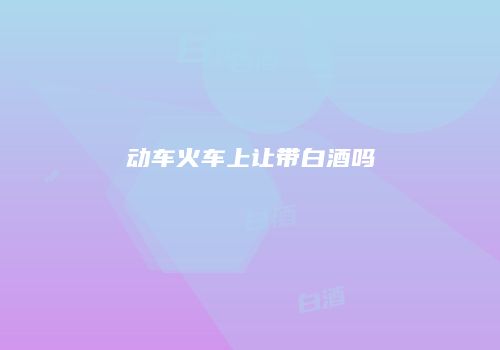 动车火车上让带白酒吗