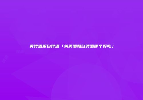 黄啤酒跟白啤酒「黄啤酒和白啤酒哪个好吃」