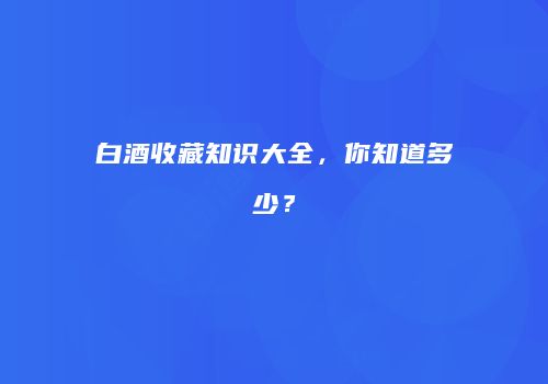 白酒收藏知识大全，你知道多少？