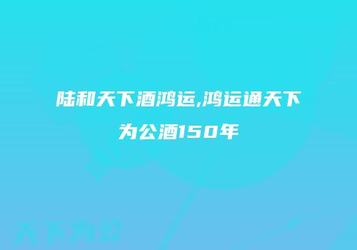 陆和天下酒鸿运,鸿运通天下为公酒150年