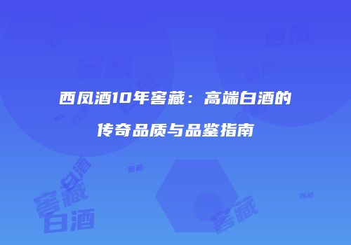 西凤酒10年窖藏：高端白酒的传奇品质与品鉴指南