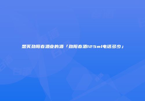 想买劲阳春酒业的酒「劲阳春酒125ml电话多少」
