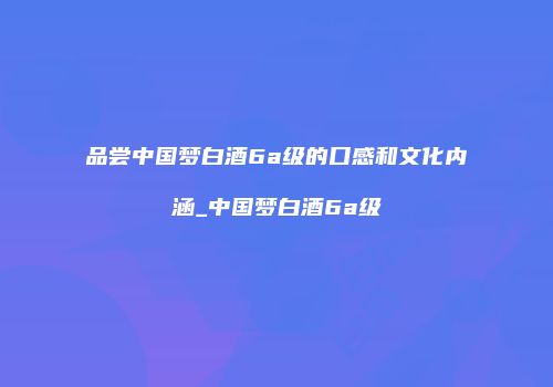 品尝中国梦白酒6a级的口感和文化内涵_中国梦白酒6a级