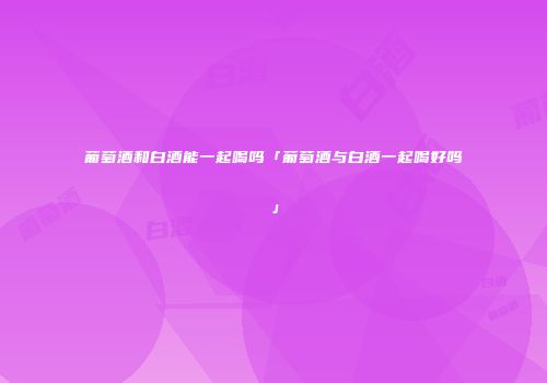 葡萄酒和白酒能一起喝吗「葡萄酒与白酒一起喝好吗」