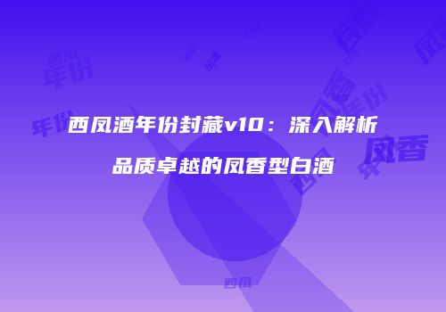 西凤酒年份封藏v10：深入解析品质卓越的凤香型白酒