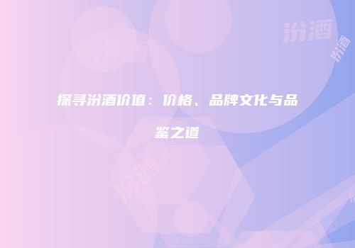 探寻汾酒价值：价格、品牌文化与品鉴之道