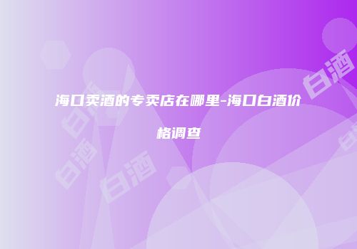 海口卖酒的专卖店在哪里-海口白酒价格调查