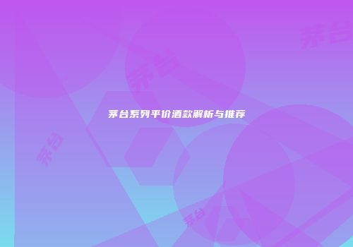茅台系列平价酒款解析与推荐