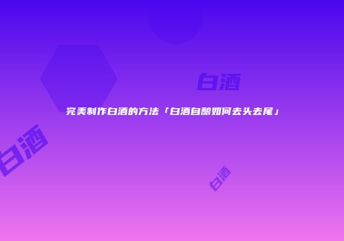 完美制作白酒的方法「白酒自酿如何去头去尾」