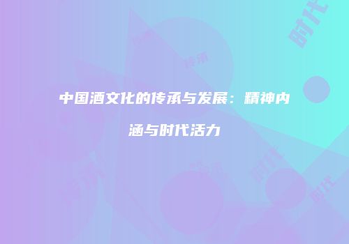 中国酒文化的传承与发展：精神内涵与时代活力