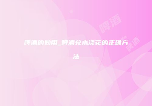 啤酒的妙用_啤酒兑水浇花的正确方法