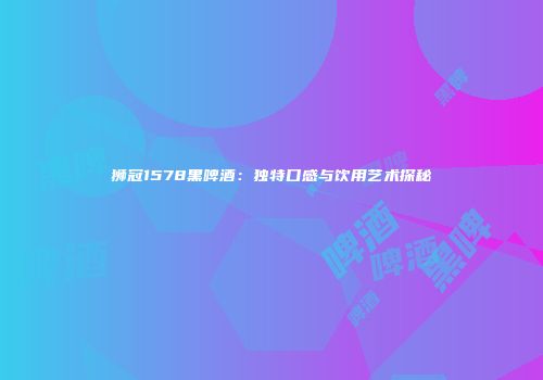 狮冠1578黑啤酒：独特口感与饮用艺术探秘