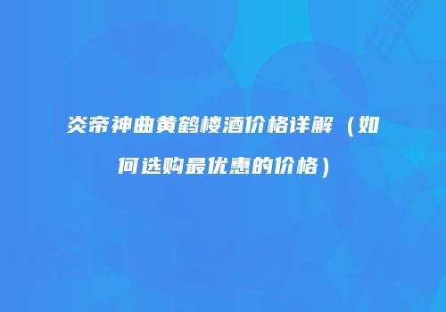 炎帝神曲黄鹤楼酒价格详解（如何选购最优惠的价格）