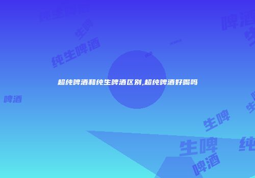 超纯啤酒和纯生啤酒区别,超纯啤酒好喝吗