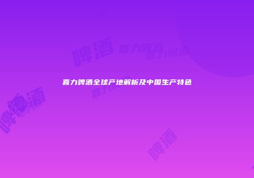 喜力啤酒全球产地解析及中国生产特色