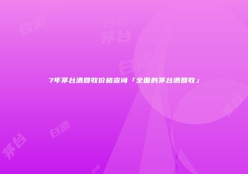 7年茅台酒回收价格查询「全面的茅台酒回收」