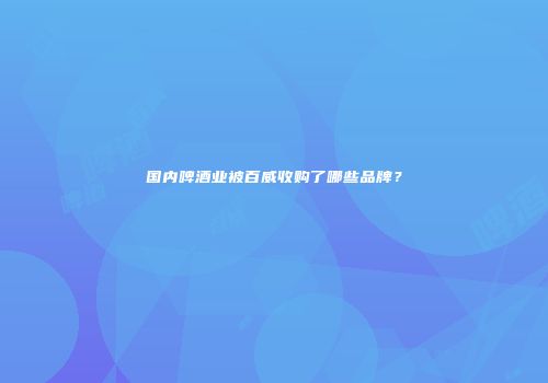 国内啤酒业被百威收购了哪些品牌？