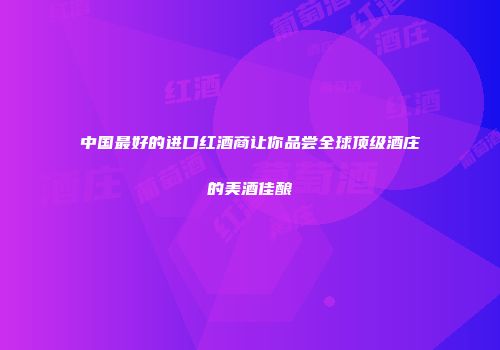 中国最好的进口红酒商让你品尝全球顶级酒庄的美酒佳酿