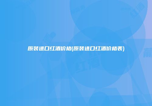 原装进口红酒价格(原装进口红酒价格表)