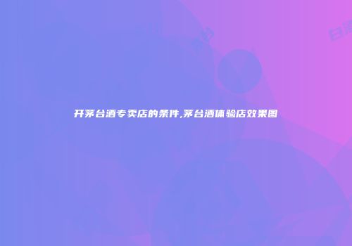 开茅台酒专卖店的条件,茅台酒体验店效果图