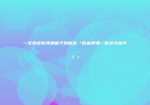 一文告诉你啤酒瓶子的秘密「百威啤酒一瓶多少毫升？」