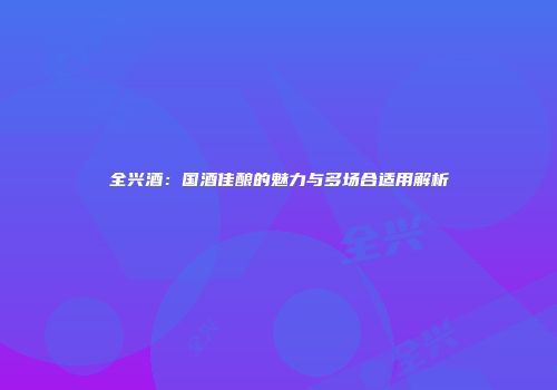 全兴酒：国酒佳酿的魅力与多场合适用解析