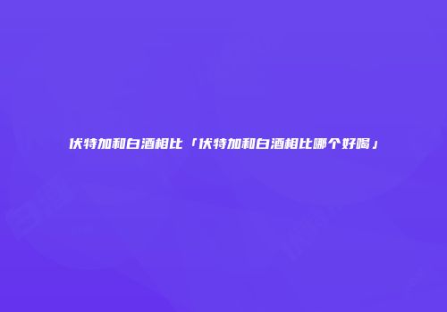 伏特加和白酒相比「伏特加和白酒相比哪个好喝」