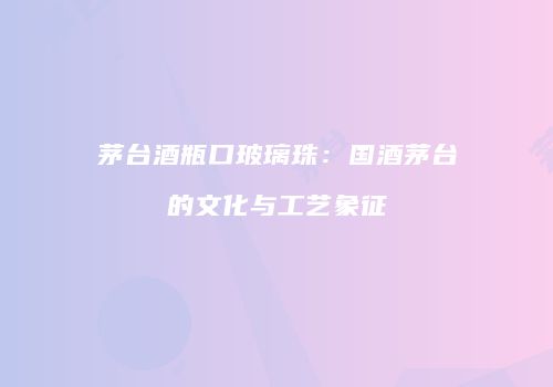 茅台酒瓶口玻璃珠：国酒茅台的文化与工艺象征