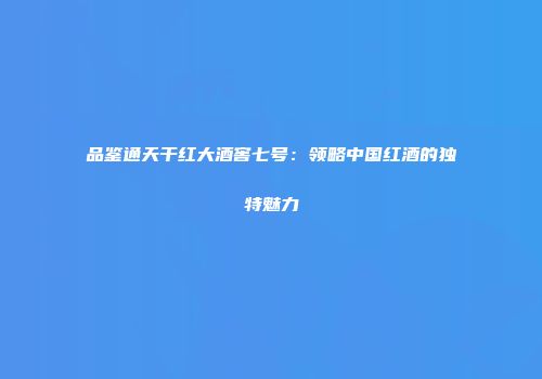 品鉴通天干红大酒窖七号：领略中国红酒的独特魅力