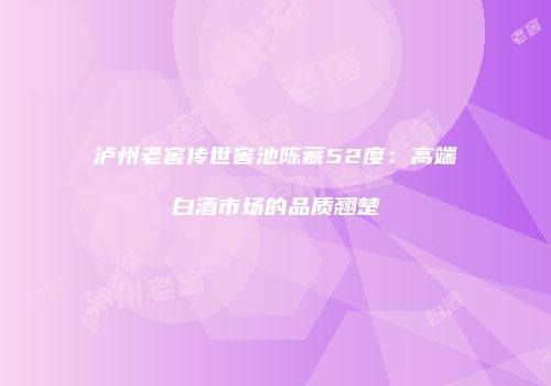 泸州老窖传世窖池陈藏52度：高端白酒市场的品质翘楚