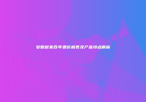 安徽皖家百年酒价格表及产品特点解析