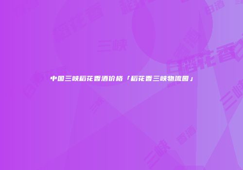 中国三峡稻花香酒价格「稻花香三峡物流园」
