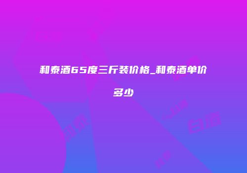 和泰酒65度三斤装价格_和泰酒单价多少