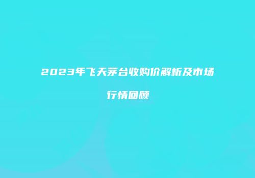 2023年飞天茅台收购价解析及市场行情回顾
