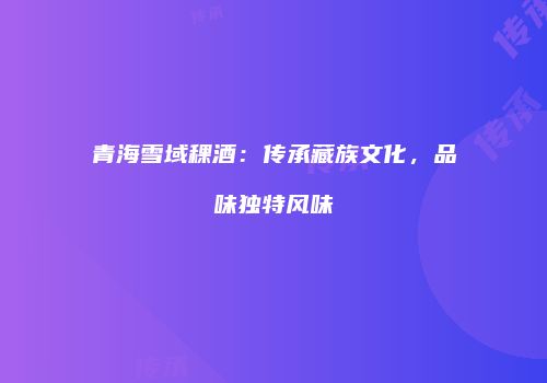 青海雪域稞酒：传承藏族文化，品味独特风味